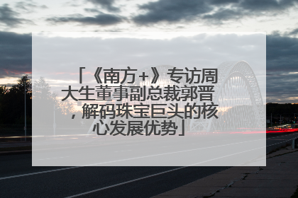 《南方+》专访周大生董事副总裁郭晋，解码珠宝巨头的核心发展优势