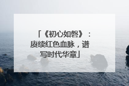 《初心如磐》：赓续红色血脉，谱写时代华章