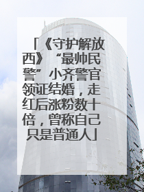 《守护解放西》“最帅民警”小齐警官领证结婚，走红后涨粉数十倍，曾称自己只是普通人