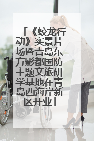 《蛟龙行动》实景片场暨青岛东方影都国防主题文旅研学基地在青岛西海岸新区开业