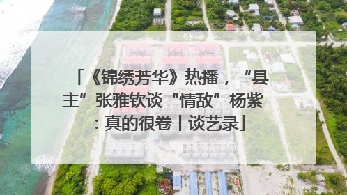 《锦绣芳华》热播，“县主”张雅钦谈“情敌”杨紫：真的很卷丨谈艺录