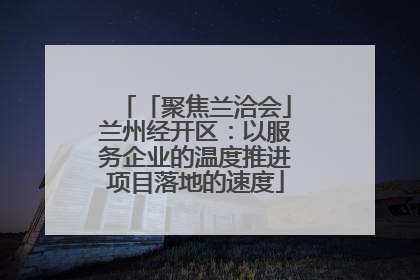「聚焦兰洽会」兰州经开区：以服务企业的温度推进项目落地的速度