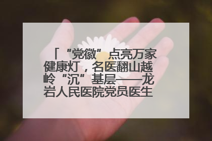 “党徽”点亮万家健康灯，名医翻山越岭“沉”基层——龙岩人民医院党员医生奏响基层健