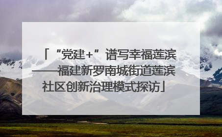 “党建+”谱写幸福莲滨——福建新罗南城街道莲滨社区创新治理模式探访
