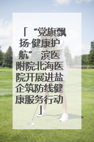 “党旗飘扬·健康护航” 滨医附院北海医院开展进盐企筑防线健康服务行动