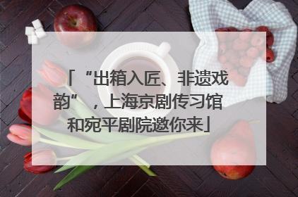“出箱入匠、非遗戏韵”，上海京剧传习馆和宛平剧院邀你来