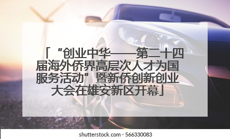 “创业中华——第二十四届海外侨界高层次人才为国服务活动”暨新侨创新创业大会在雄安新区开幕
