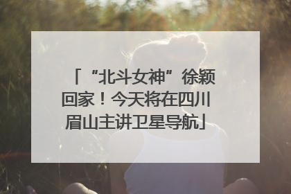 “北斗女神”徐颖回家！今天将在四川眉山主讲卫星导航