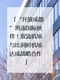 “开放成都”再添国际伙伴！双流机场与比利时机场达成战略合作