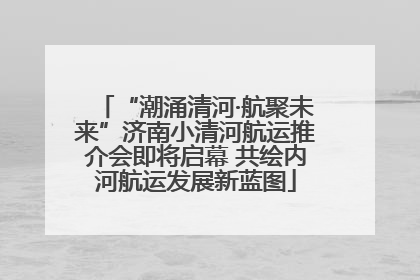 “潮涌清河·航聚未来”济南小清河航运推介会即将启幕 共绘内河航运发展新蓝图