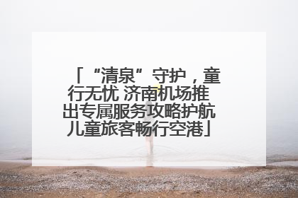 “清泉”守护，童行无忧 济南机场推出专属服务攻略护航儿童旅客畅行空港