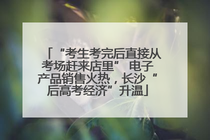 “考生考完后直接从考场赶来店里” 电子产品销售火热，长沙“后高考经济”升温