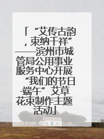 “艾传古韵，束纳千祥”——滨州市城管局公用事业服务中心开展“我们的节日·端午”艾草花束制作主题活动