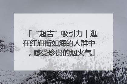 “超吉”吸引力｜逛在红旗街如海的人群中，感受珍贵的烟火气