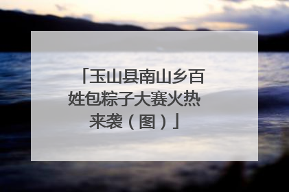玉山县南山乡百姓包粽子大赛火热来袭（图）