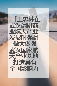 王忠林在武汉调研商业航天产业发展时强调 做大做强武汉国家航天产业基地 打造具有全国影响力的“中国星谷”