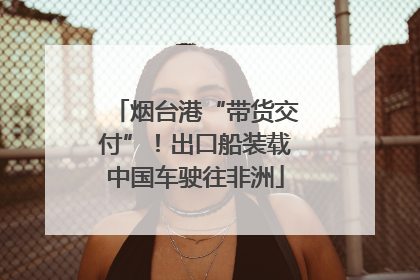 烟台港“带货交付”！出口船装载中国车驶往非洲