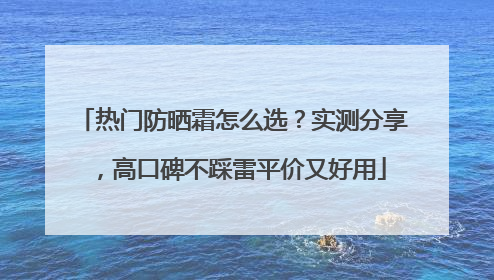热门防晒霜怎么选？实测分享，高口碑不踩雷平价又好用