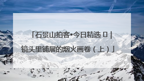 石景山拍客•今日精选 ㉓｜镜头里铺展的烟火画卷（上）
