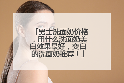 男士洗面奶价格，用什么洗面奶美白效果最好，变白的洗面奶推荐！