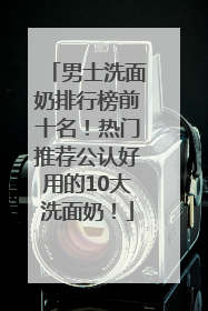 男士洗面奶排行榜前十名！热门推荐公认好用的10大洗面奶！