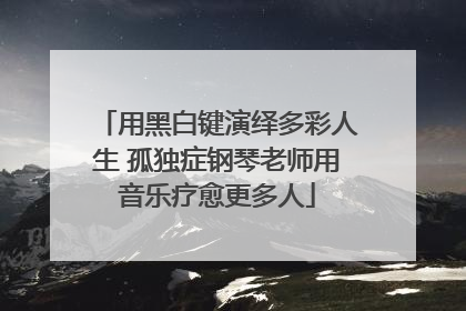 用黑白键演绎多彩人生 孤独症钢琴老师用音乐疗愈更多人