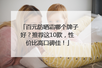 百元防晒霜哪个牌子好？推荐这10款，性价比高口碑佳！