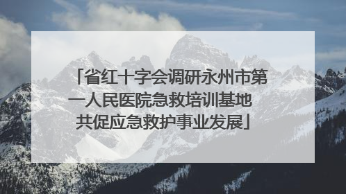 省红十字会调研永州市第一人民医院急救培训基地 共促应急救护事业发展