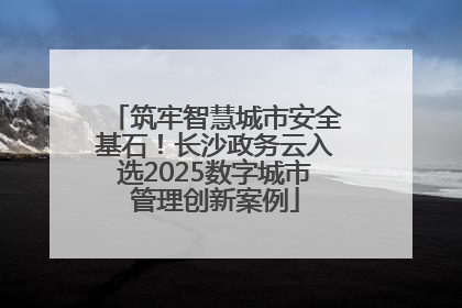 筑牢智慧城市安全基石！长沙政务云入选2025数字城市管理创新案例