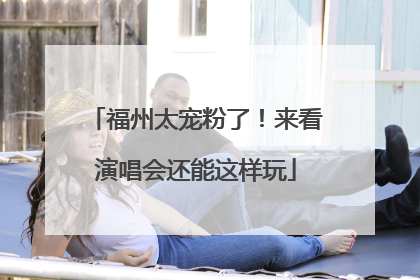 福州太宠粉了！来看演唱会还能这样玩