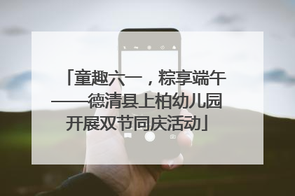 童趣六一，粽享端午——德清县上柏幼儿园开展双节同庆活动