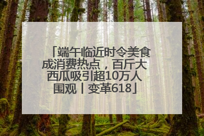 端午临近时令美食成消费热点，百斤大西瓜吸引超10万人围观丨变革618