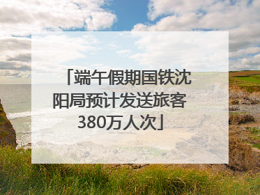 端午假期国铁沈阳局预计发送旅客380万人次