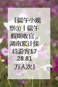 端午小观察③丨端午假期收官，湖南累计接待游客1728.81万人次