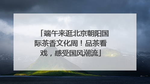 端午来逛北京朝阳国际茶香文化周！品茶看戏，感受国风潮流