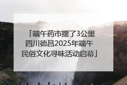端午药市摆了3公里 四川德昌2025年端午民俗文化寻味活动启幕