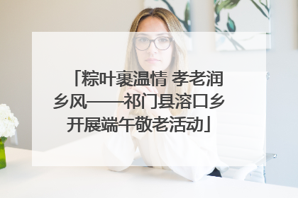 粽叶裹温情 孝老润乡风——祁门县溶口乡开展端午敬老活动