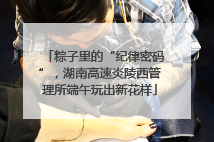 粽子里的“纪律密码”，湖南高速炎陵西管理所端午玩出新花样