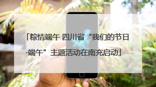 粽情端午 四川省“我们的节日·端午”主题活动在南充启动