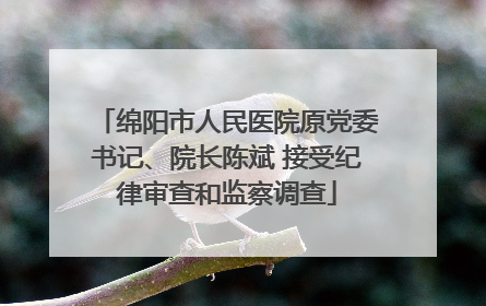 绵阳市人民医院原党委书记、院长陈斌 接受纪律审查和监察调查