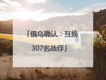 俄乌确认：互换307名战俘