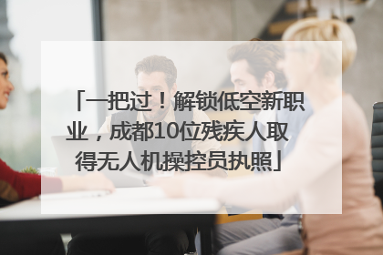 一把过！解锁低空新职业，成都10位残疾人取得无人机操控员执照