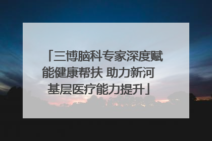 三博脑科专家深度赋能健康帮扶 助力新河基层医疗能力提升
