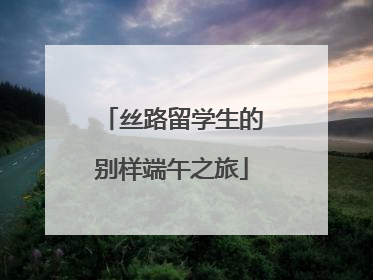 丝路留学生的别样端午之旅
