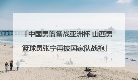 中国男篮备战亚洲杯 山西男篮球员张宁再披国家队战袍