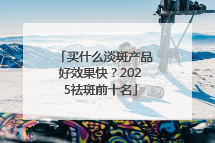 买什么淡斑产品好效果快？2025祛斑前十名