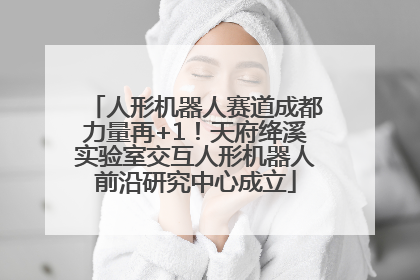 人形机器人赛道成都力量再+1！天府绛溪实验室交互人形机器人前沿研究中心成立