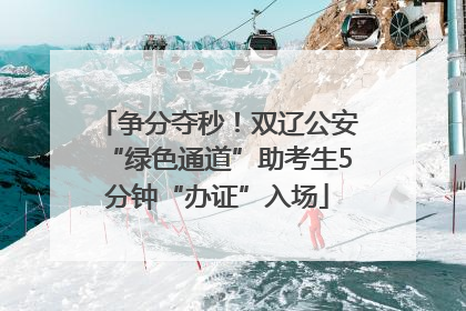 争分夺秒！双辽公安“绿色通道”助考生5分钟“办证”入场