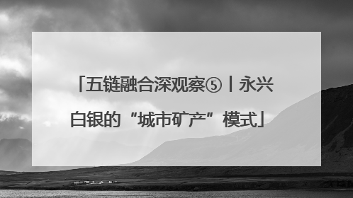 五链融合深观察⑤丨永兴白银的“城市矿产”模式