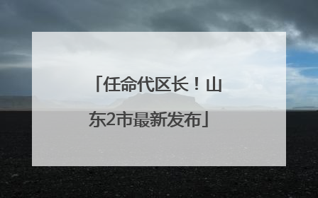 任命代区长！山东2市最新发布